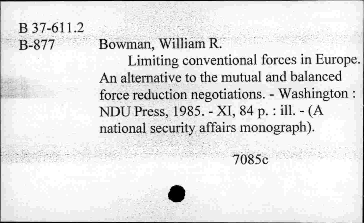 ﻿B 37-611.2
B-877 Bowman, William R.
Limiting conventional forces in Europe. An alternative to the mutual and balanced force reduction negotiations. - Washington : NDU Press, 1985. - XI, 84 p. : ill. - (A national security affairs monograph).
7085c